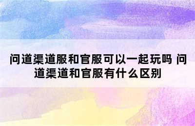 问道渠道服和官服可以一起玩吗 问道渠道和官服有什么区别